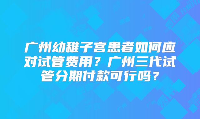 广州幼稚子宫患者如何应对试管费用?广州三代试管分期付款可行吗?