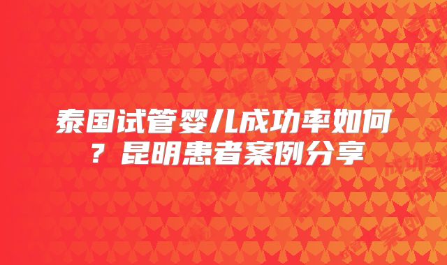 泰国试管婴儿成功率如何?昆明患者案例分享