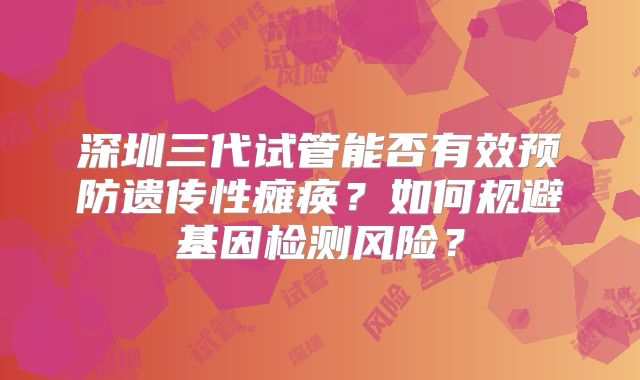 深圳三代试管能否有效预防遗传性瘫痪?如何规避基因检测风险?