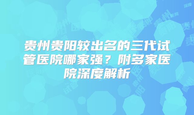 贵州贵阳较出名的三代试管医院哪家强？附多家医院深度解析