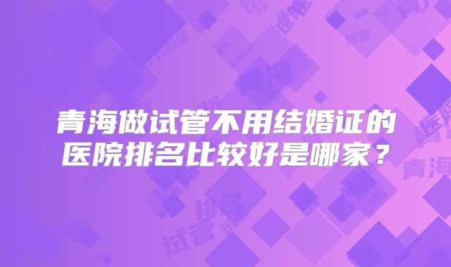 青海做试管不用结婚证的医院排名比较好是哪家?