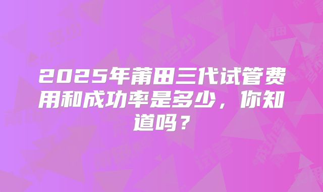 2025年莆田三代试管费用和成功率是多少,你知道吗?