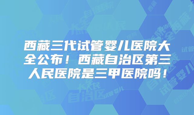 西藏三代试管婴儿医院大全公布!西藏自治区第三人民医院是三甲医院吗!