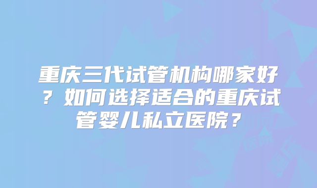 重庆三代试管机构哪家好？如何选择适合的重庆试管婴儿私立医院？