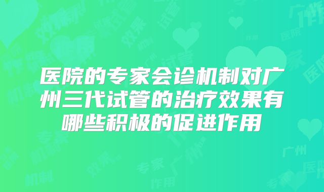 医院的专家会诊机制对广州三代试管的治疗效果有哪些积极的促进作用