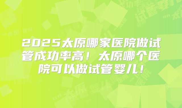 2025太原哪家医院做试管成功率高！太原哪个医院可以做试管婴儿！