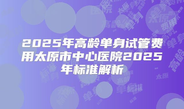 2025年高龄单身试管费用太原市中心医院2025年标准解析