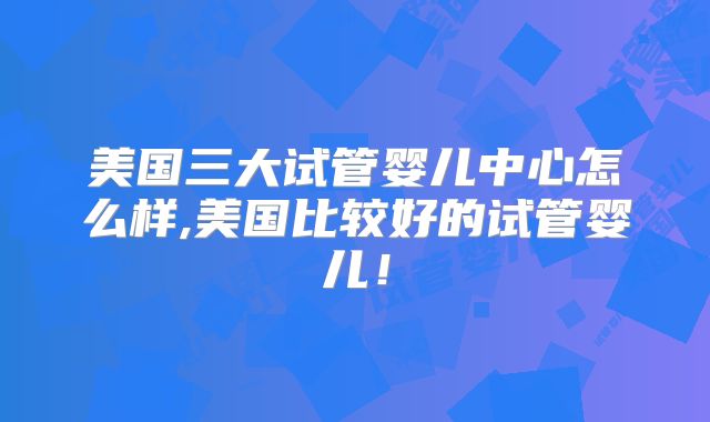 美国三大试管婴儿中心怎么样,美国比较好的试管婴儿！