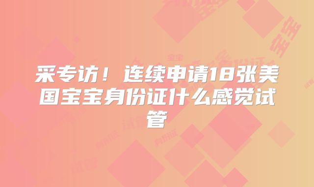 采专访！连续申请18张美国宝宝身份证什么感觉试管