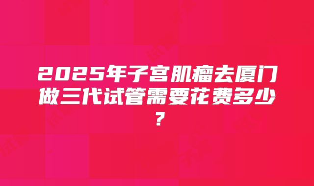 2025年子宫肌瘤去厦门做三代试管需要花费多少?