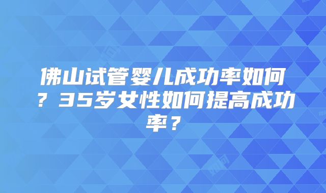 佛山试管婴儿成功率如何？35岁女性如何提高成功率？