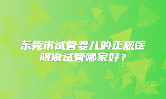 东莞市试管婴儿的正规医院做试管哪家好?