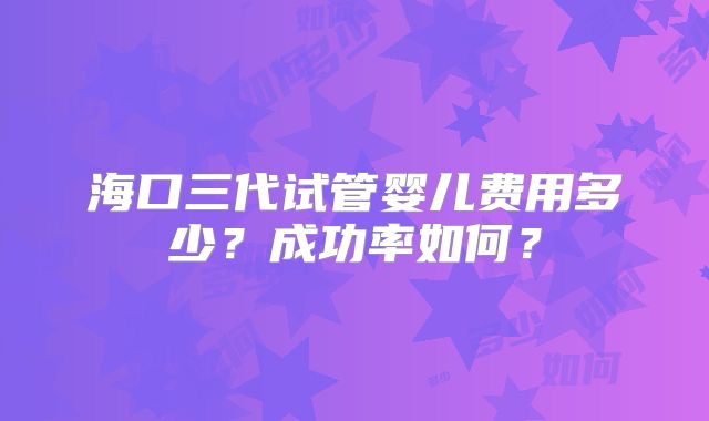 海口三代试管婴儿费用多少?成功率如何?