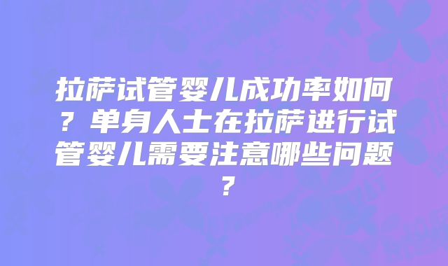 拉萨试管婴儿成功率如何？单身人士在拉萨进行试管婴儿需要注意哪些问题？