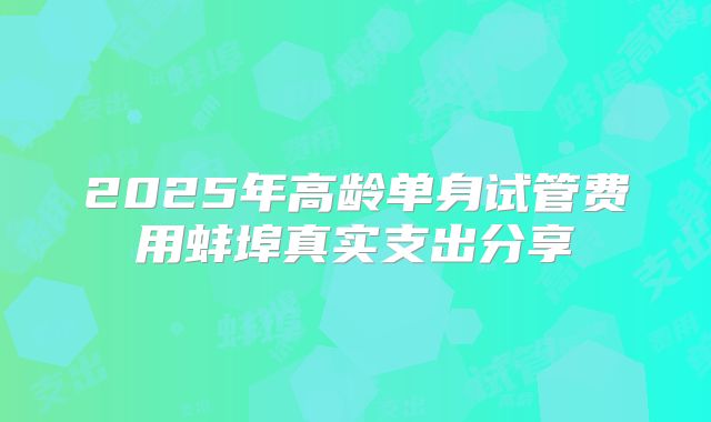 2025年高龄单身试管费用蚌埠真实支出分享