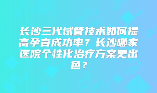 长沙三代试管技术如何提高孕育成功率?长沙哪家医院个性化治疗方案更出色?