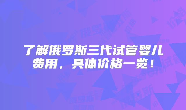 了解俄罗斯三代试管婴儿费用，具体价格一览！