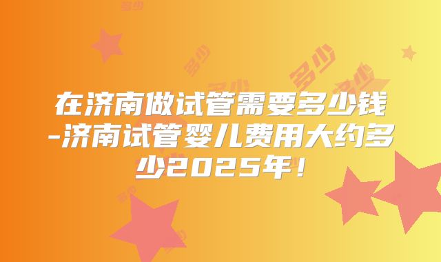 在济南做试管需要多少钱-济南试管婴儿费用大约多少2025年!