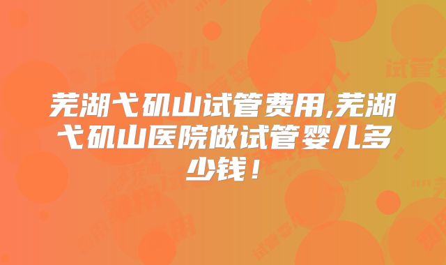 芜湖弋矶山试管费用,芜湖弋矶山医院做试管婴儿多少钱！
