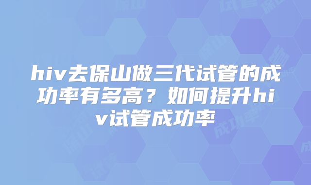 hiv去保山做三代试管的成功率有多高?如何提升hiv试管成功率