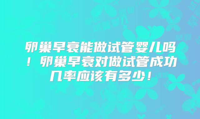 卵巢早衰能做试管婴儿吗！卵巢早衰对做试管成功几率应该有多少！