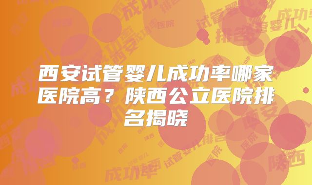 西安试管婴儿成功率哪家医院高?陕西公立医院排名揭晓
