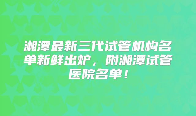 湘潭最新三代试管机构名单新鲜出炉,附湘潭试管医院名单!