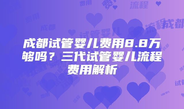 成都试管婴儿费用8.8万够吗?三代试管婴儿流程费用解析