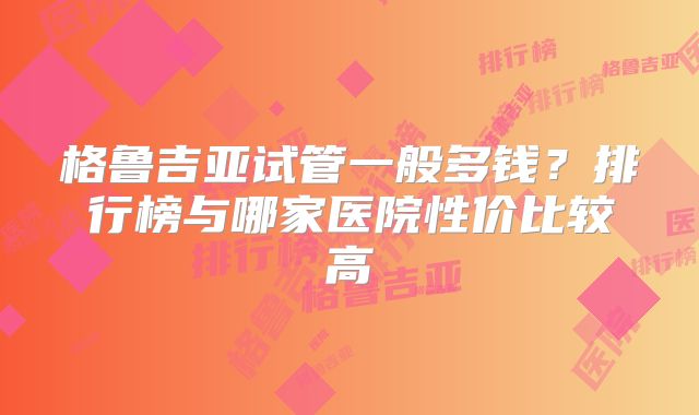 格鲁吉亚试管一般多钱？排行榜与哪家医院性价比较高
