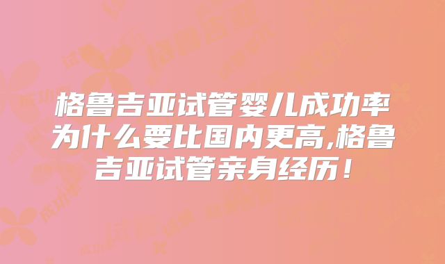 格鲁吉亚试管婴儿成功率为什么要比国内更高,格鲁吉亚试管亲身经历!