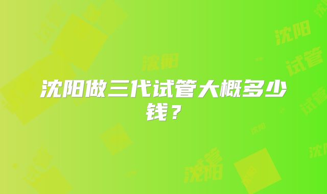 沈阳做三代试管大概多少钱？