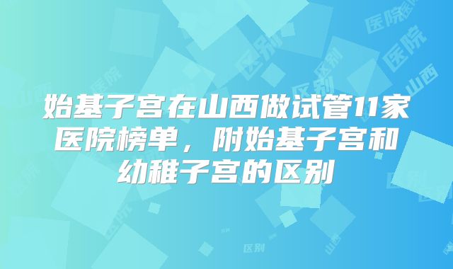 始基子宫在山西做试管11家医院榜单,附始基子宫和幼稚子宫的区别