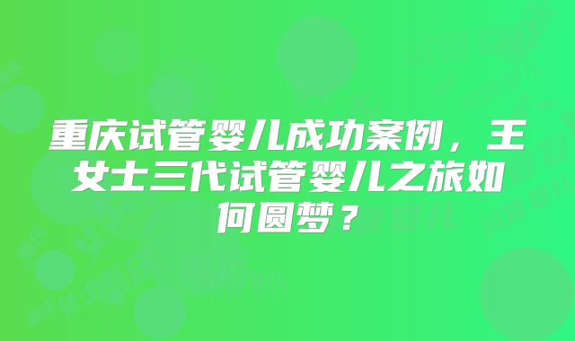 重庆试管婴儿成功案例，王女士三代试管婴儿之旅如何圆梦？
