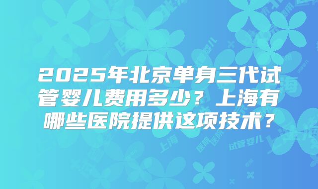 2025年北京单身三代试管婴儿费用多少？上海有哪些医院提供这项技术？