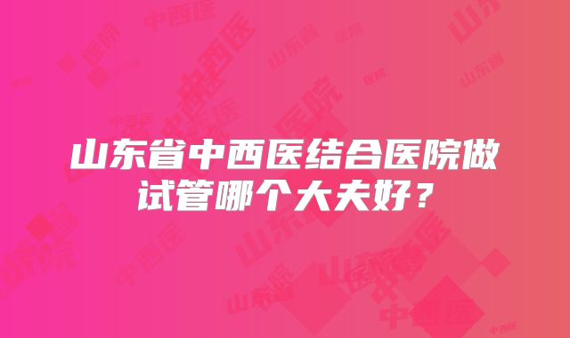 山东省中西医结合医院做试管哪个大夫好?