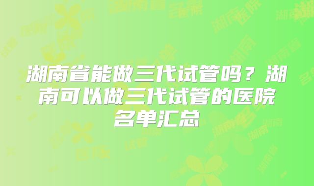 湖南省能做三代试管吗？湖南可以做三代试管的医院名单汇总