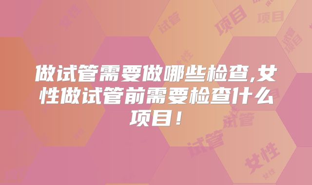 做试管需要做哪些检查,女性做试管前需要检查什么项目！