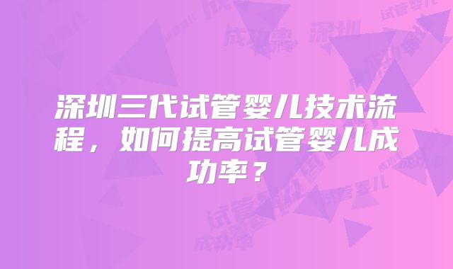 深圳三代试管婴儿技术流程，如何提高试管婴儿成功率？