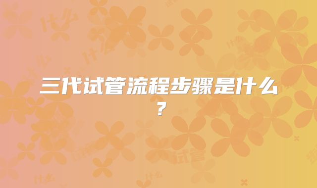 三代试管流程步骤是什么?