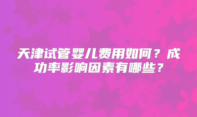 天津试管婴儿费用如何?成功率影响因素有哪些?