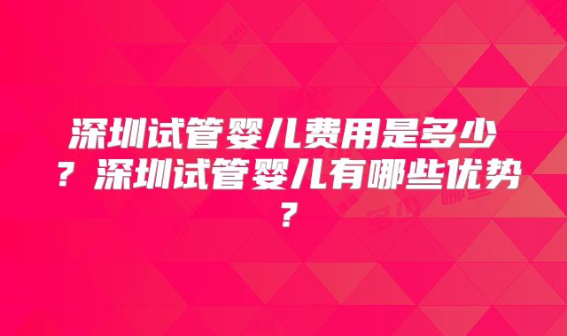 深圳试管婴儿费用是多少？深圳试管婴儿有哪些优势？