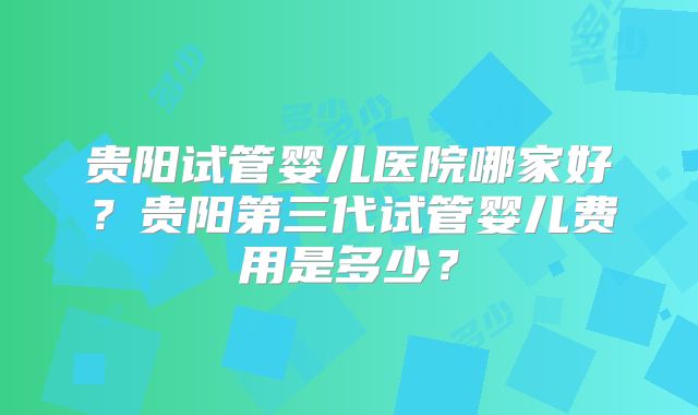 贵阳试管婴儿医院哪家好?贵阳第三代试管婴儿费用是多少?