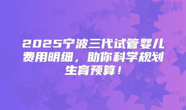 2025宁波三代试管婴儿费用明细，助你科学规划生育预算！