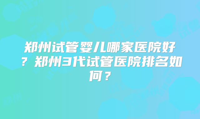 郑州试管婴儿哪家医院好？郑州3代试管医院排名如何？