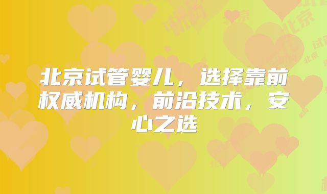北京试管婴儿,选择靠前权威机构,前沿技术,安心之选
