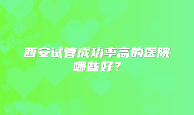 西安试管成功率高的医院哪些好?