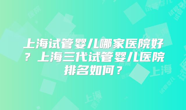 上海试管婴儿哪家医院好？上海三代试管婴儿医院排名如何？