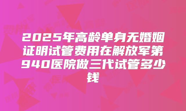 2025年高龄单身无婚姻证明试管费用在解放军第940医院做三代试管多少钱