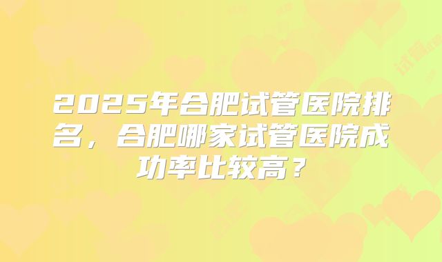 2025年合肥试管医院排名,合肥哪家试管医院成功率比较高?