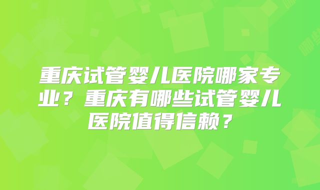重庆试管婴儿医院哪家专业？重庆有哪些试管婴儿医院值得信赖？